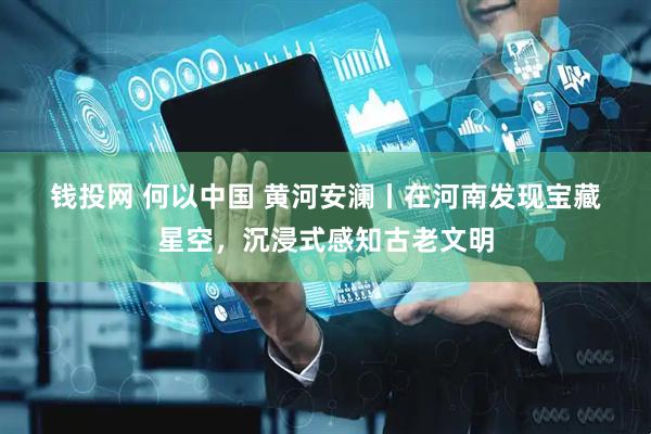 钱投网 何以中国 黄河安澜丨在河南发现宝藏星空，沉浸式感知古老文明