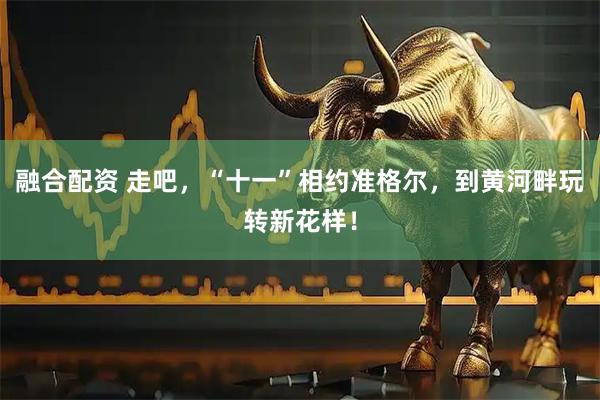 融合配资 走吧，“十一”相约准格尔，到黄河畔玩转新花样！