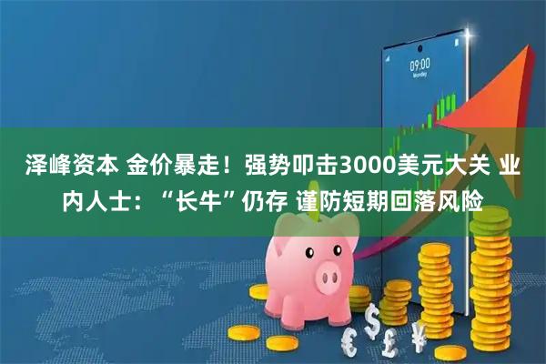 泽峰资本 金价暴走！强势叩击3000美元大关 业内人士：“长牛”仍存 谨防短期回落风险