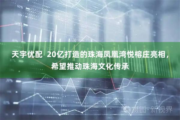 天宇优配  20亿打造的珠海凤凰湾悦榕庄亮相，希望推动珠海文化传承