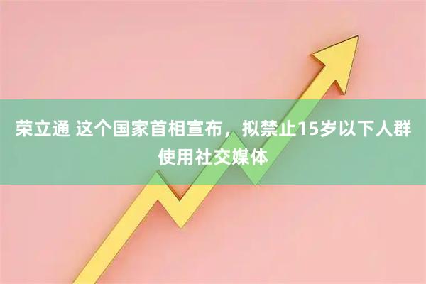荣立通 这个国家首相宣布，拟禁止15岁以下人群使用社交媒体