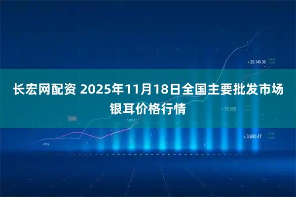 长宏网配资 2025年11月18日全国主要批发市场银耳价格行情