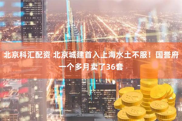 北京科汇配资 北京城建首入上海水土不服！国誉府一个多月卖了36套