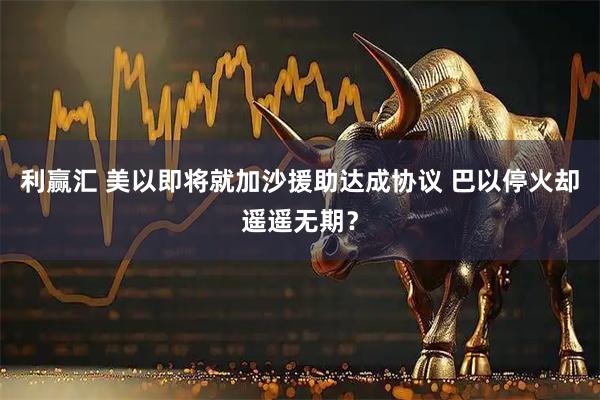 利赢汇 美以即将就加沙援助达成协议 巴以停火却遥遥无期？