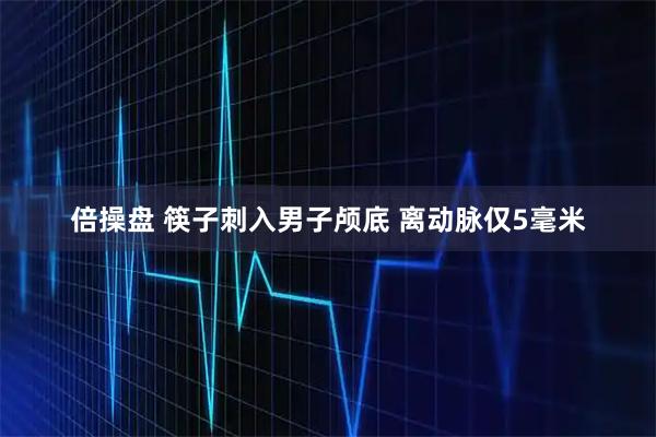 倍操盘 筷子刺入男子颅底 离动脉仅5毫米