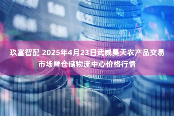 玖富智配 2025年4月23日武威昊天农产品交易市场暨仓储物流中心价格行情