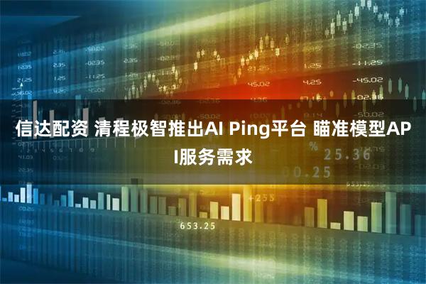 信达配资 清程极智推出AI Ping平台 瞄准模型API服务需求