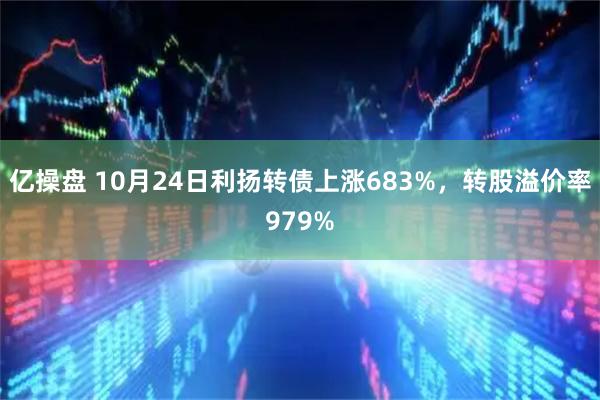 亿操盘 10月24日利扬转债上涨683%，转股溢价率979%