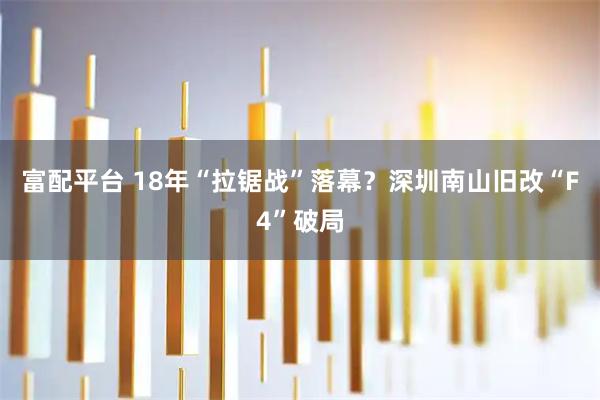 富配平台 18年“拉锯战”落幕?深圳南山旧改“F4”破局