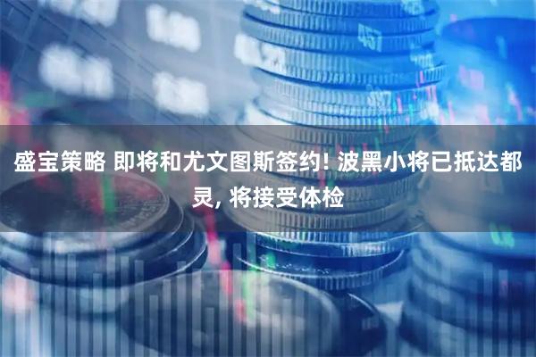 盛宝策略 即将和尤文图斯签约! 波黑小将已抵达都灵, 将接受体检